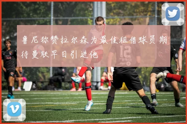 鲁尼称赞拉尔森为最佳租借球员期待曼联早日引进他
