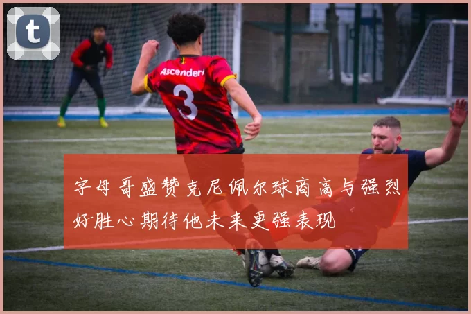 字母哥盛赞克尼佩尔球商高与强烈好胜心期待他未来更强表现