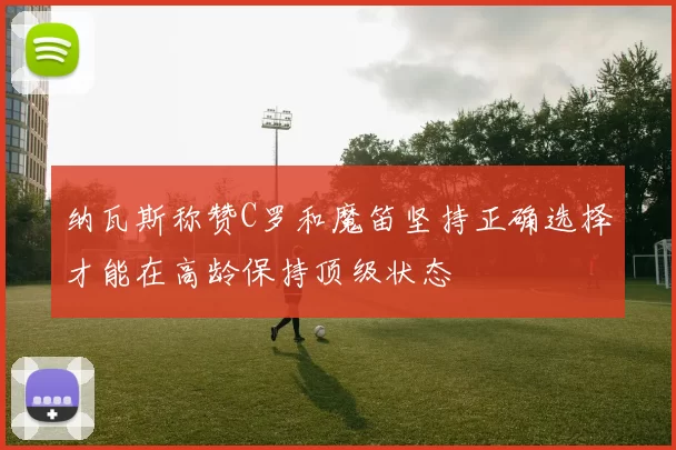纳瓦斯称赞C罗和魔笛坚持正确选择才能在高龄保持顶级状态