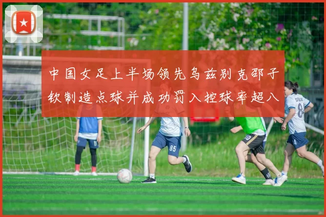 中国女足上半场领先乌兹别克邵子钦制造点球并成功罚入控球率超八成