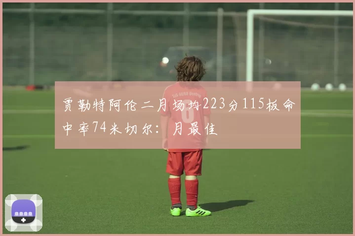 贾勒特阿伦二月场均223分115板命中率74米切尔：月最佳
