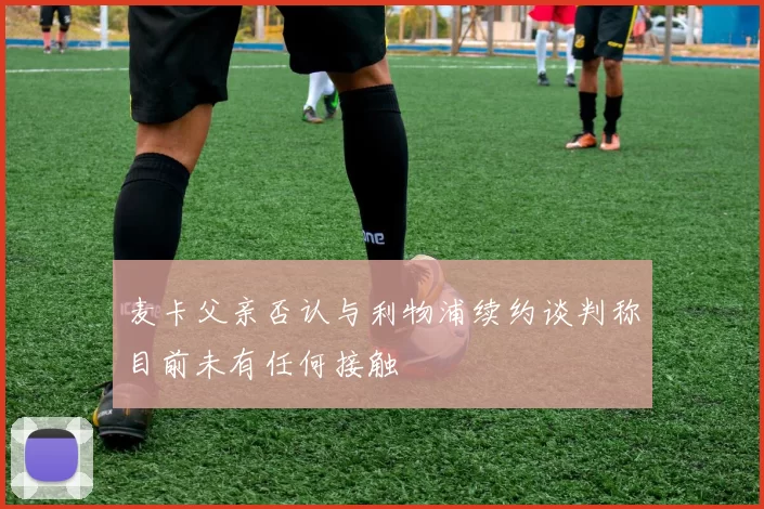 麦卡父亲否认与利物浦续约谈判称目前未有任何接触