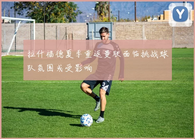 拉什福德夏季重返曼联面临挑战球队氛围或受影响